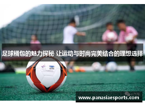 足球桶包的魅力探秘 让运动与时尚完美结合的理想选择
