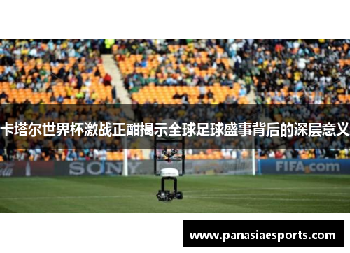 卡塔尔世界杯激战正酣揭示全球足球盛事背后的深层意义